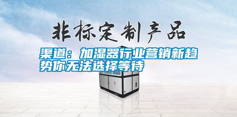 渠道：加濕器行業(yè)營(yíng)銷新趨勢(shì)你無法選擇等待