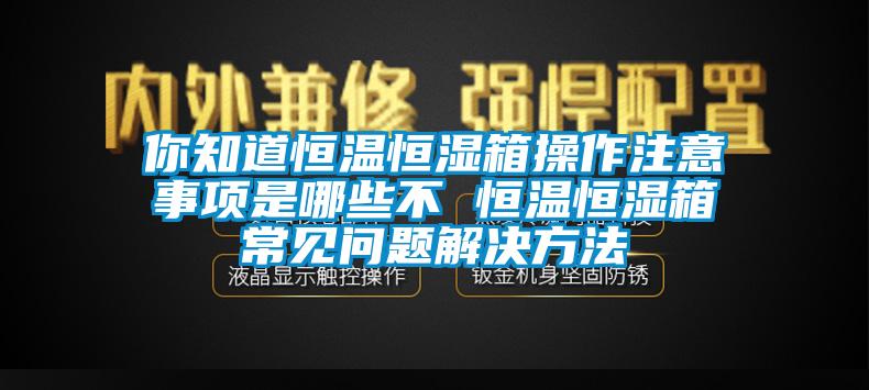 你知道恒溫恒濕箱操作注意事項(xiàng)是哪些不 恒溫恒濕箱常見問題解決方法